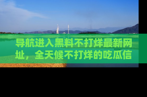 导航进入黑料不打烊最新网址，全天候不打烊的吃瓜信息为你奉上！