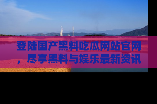登陆国产黑料吃瓜网站官网，尽享黑料与娱乐最新资讯