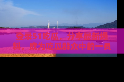 登录51吃瓜，分享最新爆料，成为吃瓜群众中的一员！