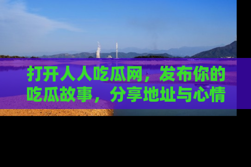 打开人人吃瓜网，发布你的吃瓜故事，分享地址与心情！