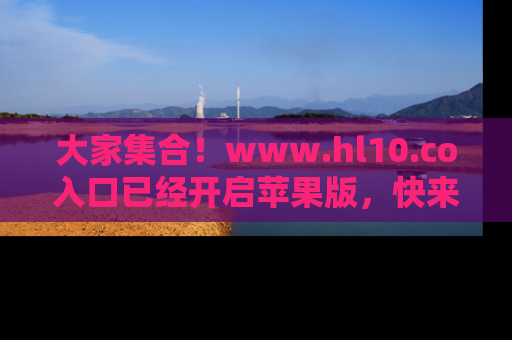 大家集合！www.hl10.co入口已经开启苹果版，快来一起享受吃瓜吧！