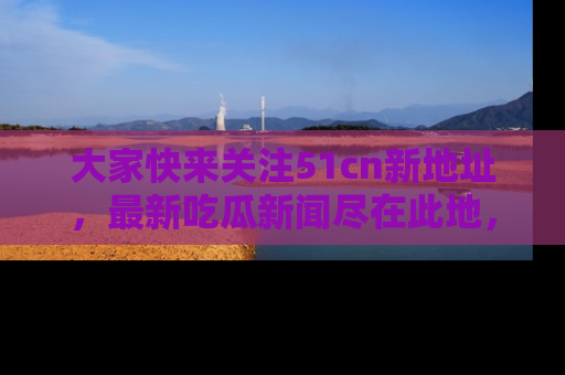 大家快来关注51cn新地址，最新吃瓜新闻尽在此地，绝对不容错过哦！