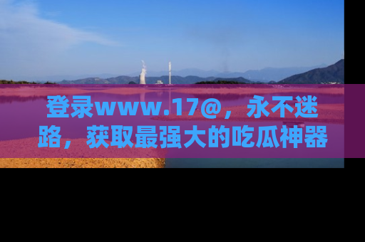登录www.17@，永不迷路，获取最强大的吃瓜神器，解锁娱乐新动态。