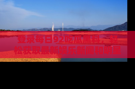 登录每日92吃瓜黑料,轻松获取最新娱乐新闻和明星炒作背后的真相