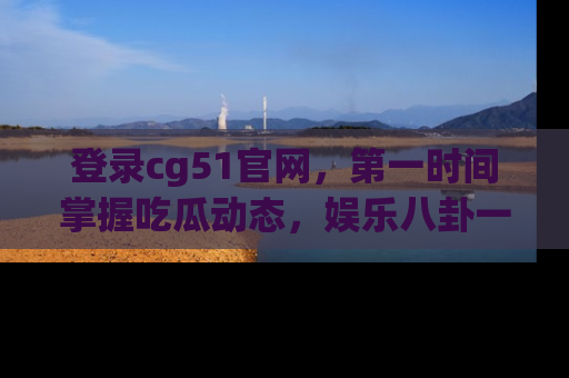 登录cg51官网,第一时间掌握吃瓜动态,娱乐八卦一网打尽!