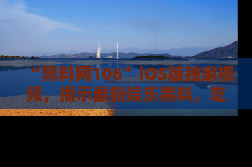 “黑料网106”iOS版独家视频,揭示最新娱乐黑料,吃瓜不停!