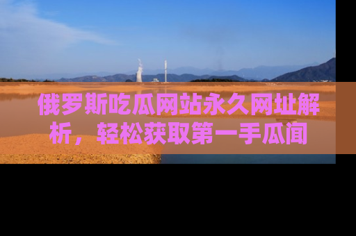 俄罗斯吃瓜网站永久网址解析，轻松获取第一手瓜闻
