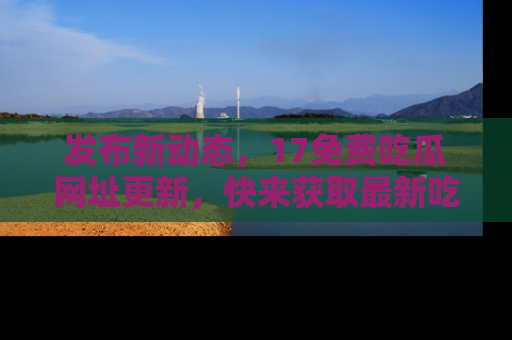 发布新动态，17免费吃瓜网址更新，快来获取最新吃瓜信息哦！