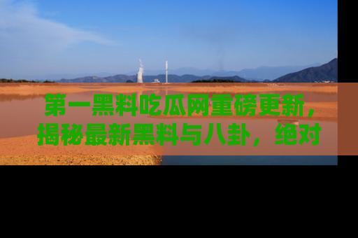 第一黑料吃瓜网重磅更新,揭秘最新黑料与八卦,绝对不容错过
