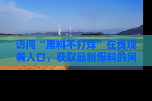 访问“黑料不打烊”在线观看入口，获取最新爆料的网址！