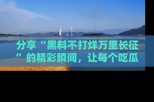 分享“黑料不打烊万里长征”的精彩瞬间，让每个吃瓜人都乐在其中！