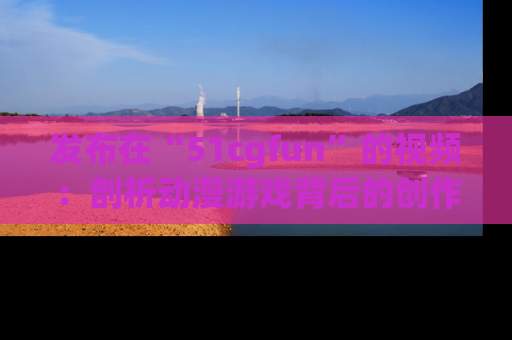 发布在“51cgfun”的视频：剖析动漫游戏背后的创作故事与文化意蕴！