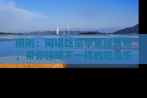 刚刚：网曝吃瓜苹果版发布，带你领略不一样的吃瓜乐趣！