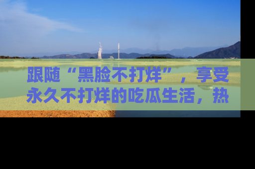 跟随“黑脸不打烊”，享受永久不打烊的吃瓜生活，热辣八卦不断
