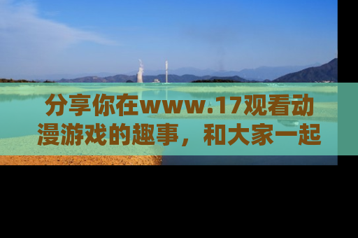 分享你在www.17观看动漫游戏的趣事，和大家一起探讨二次元魅力！