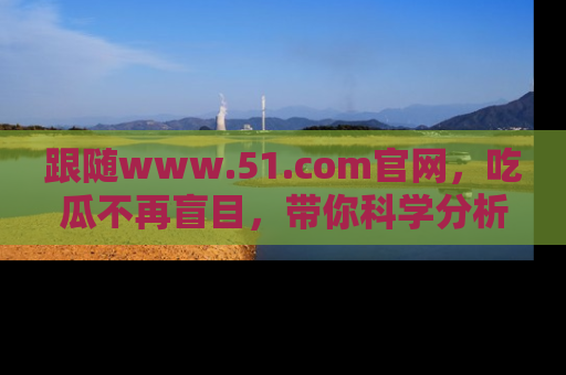 跟随www.51.com官网，吃瓜不再盲目，带你科学分析娱乐圈动态！