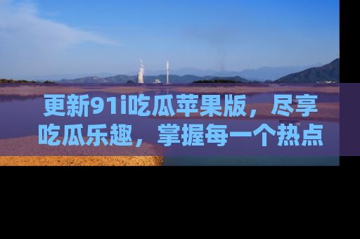 更新91i吃瓜苹果版，尽享吃瓜乐趣，掌握每一个热点话题