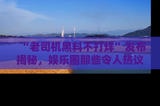 “老司机黑料不打烊”发布揭秘,娱乐圈那些令人热议的黑暗秘密!