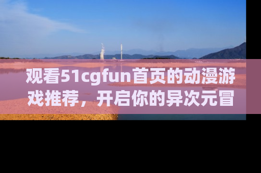 观看51cgfun首页的动漫游戏推荐,开启你的异次元冒险之旅!