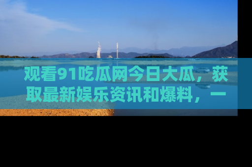 观看91吃瓜网今日大瓜,获取最新娱乐资讯和爆料,一起来围观!