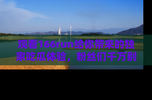 观看166run给你带来的独家吃瓜体验,粉丝们千万别错过