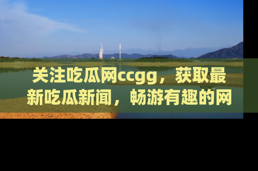 关注吃瓜网ccgg,获取最新吃瓜新闻,畅游有趣的网站世界