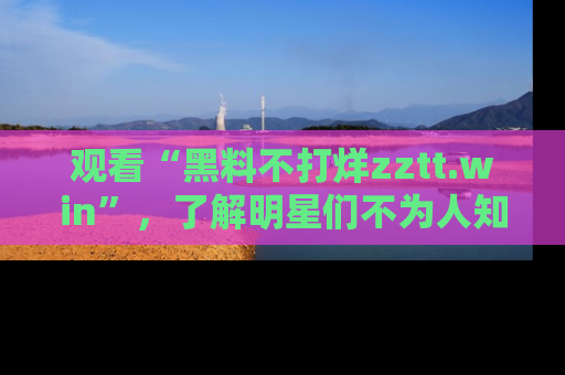 观看“黑料不打烊zztt.win”,了解明星们不为人知的黑料内幕