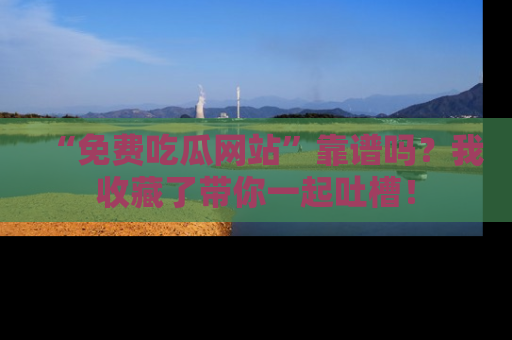 “免费吃瓜网站”靠谱吗?我收藏了带你一起吐槽!