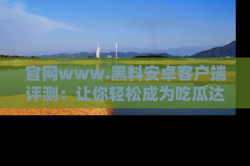 官网www.黑料安卓客户端评测:让你轻松成为吃瓜达人!