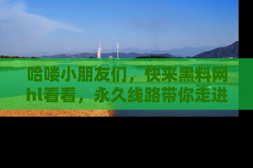 哈喽小朋友们,快来黑料网hl看看,永久线路带你走进吃瓜新天地!