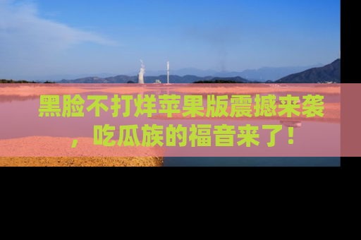 黑脸不打烊苹果版震撼来袭,吃瓜族的福音来了!