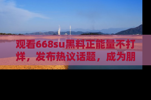 观看668su黑料正能量不打烊,发布热议话题,成为朋友圈焦点!