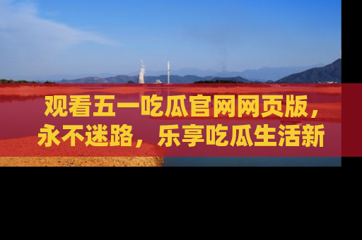 观看五一吃瓜官网网页版,永不迷路,乐享吃瓜生活新方式