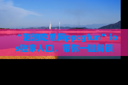 “泡泡吃瓜网ppcgfun”ios独家入口,带你一键解锁最新娱乐资讯,快来吃瓜!