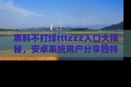 黑料不打烊tttzzz入口大揭秘,安卓系统用户分享独特的获取方式!
