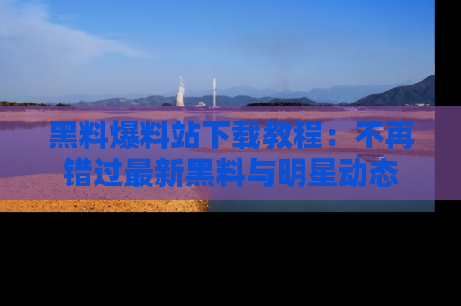黑料爆料站下载教程:不再错过最新黑料与明星动态