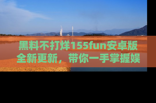 黑料不打烊155fun安卓版全新更新,带你一手掌握娱乐圈的秘密与八卦!