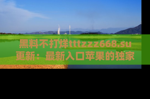 黑料不打烊tttzzz668.su更新:最新入口苹果的独家黑料,你不能错过的真相!