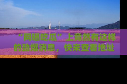 “网曝吃瓜”上竟然有这样的劲爆消息,快来查看地址了解详情!