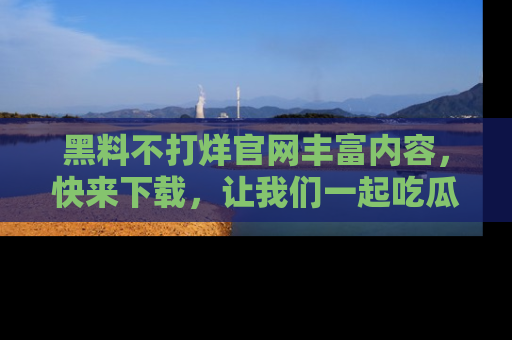 黑料不打烊官网丰富内容,快来下载,让我们一起吃瓜吧!