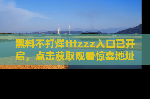 黑料不打烊tttzzz入口已开启,点击获取观看惊喜地址!