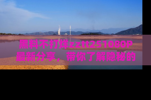 黑料不打烊zztt251080P最新分享,带你了解隐秘的明星生活和趣事