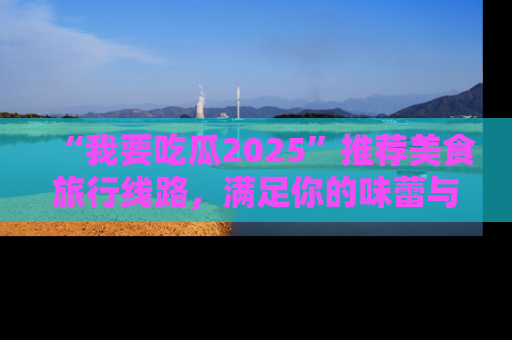 “我要吃瓜2025”推荐美食旅行线路,满足你的味蕾与好奇心
