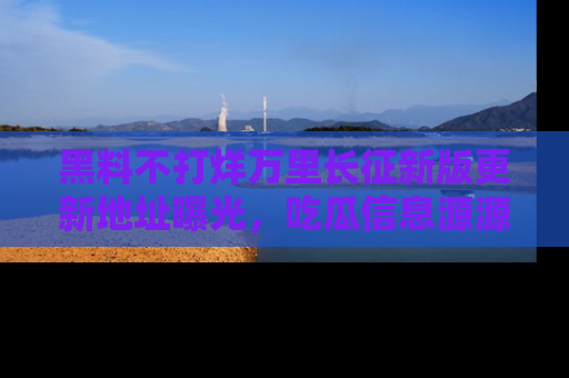 黑料不打烊万里长征新版更新地址曝光,吃瓜信息源源不断