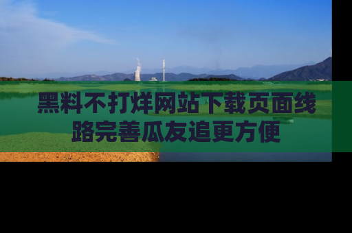 黑料不打烊网站下载页面线路完善瓜友追更方便