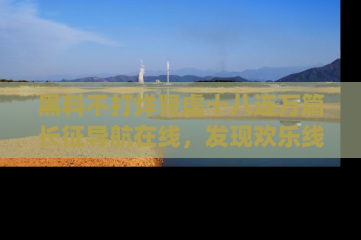 黑料不打烊肾虚十八连万篇长征导航在线,发现欢乐线路的最佳app推荐!