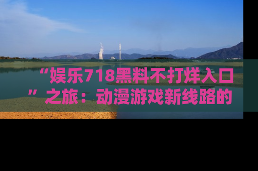 “娱乐718黑料不打烊入口”之旅:动漫游戏新线路的耀眼内幕曝光!