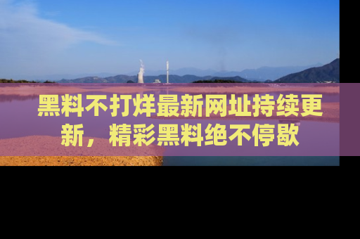 黑料不打烊最新网址持续更新,精彩黑料绝不停歇