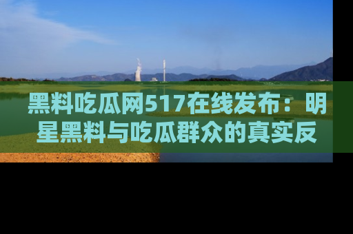黑料吃瓜网517在线发布:明星黑料与吃瓜群众的真实反应