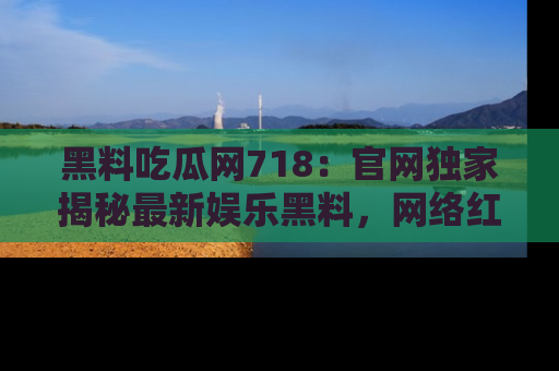 黑料吃瓜网718:官网独家揭秘最新娱乐黑料,网络红人齐聚一堂!